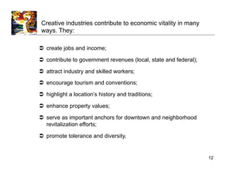 Creative industries contribute to economic vitality in many
 ways. They:

  create jobs and income;

  contribute to government revenues (local, state and federal);

  attract industry and skilled workers;
  encourage tourism and conventions;

  highlight a location’s history and traditions;

  enhance property values;

  serve as important anchors for downtown and neighborhood
   revitalization efforts;

  promote tolerance and diversity.


                                                                   12
 
