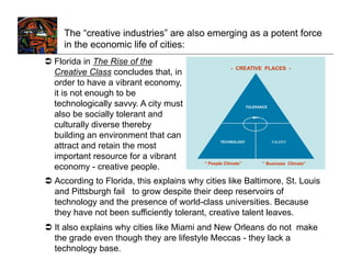 The “creative industries” are also emerging as a potent force
     in the economic life of cities:
  Florida in The Rise of the
                                                       - CREATIVE PLACES -
   Creative Class concludes that, in
   order to have a vibrant economy,
   it is not enough to be
   technologically savvy. A city must                          TOLERANCE

   also be socially tolerant and
   culturally diverse thereby
   building an environment that can
                                                  TECHNOLOGY               TALENT
   attract and retain the most
   important resource for a vibrant
                                           “ People Climate”          “ Business Climate”
   economy - creative people.
  According to Florida, this explains why cities like Baltimore, St. Louis
   and Pittsburgh fail to grow despite their deep reservoirs of
   technology and the presence of world-class universities. Because
   they have not been sufficiently tolerant, creative talent leaves.
  It also explains why cities like Miami and New Orleans do not make
   the grade even though they are lifestyle Meccas - they lack a
   technology base.
 