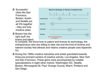   Successful                              Boston’s Rankings on Florida’s Creativity Index

   cities like San                          0       3   4       8      12                    41

   Francisco,
   Boston, Austin         Creative Class                    6

   and Seattle put
   all 3Ts together       High Tech             2

   - they are truly
                          Innovation
   creative cities.                                                    12


  Boston has the           Diversity                                  41
   right stuff: the                   Boston’s Overall Ranking
                                           (All Regions)
   brains and talent
   to compete, the know-how to patent and license its technology, the
   entrepreneurs who are willing to take risk and the kind of diverse and
   tolerant society that attracts and retains creative people (see Appendix
   IV).
  During the 1990s creative industries and artists gravitated towards
   three pre-eminent centers of creative activity: Los Angeles, New York
   and San Francisco. These gains were accompanied by notable
   specializations in eight other metros: Washington DC, Seattle,
   Boston, Minneapolis-St. Paul, Orange County, Miami, Portland and
   San Diego.
 