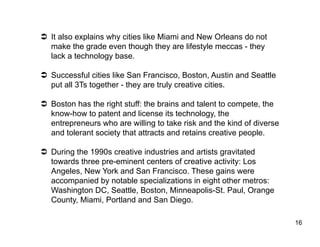   It also explains why cities like Miami and New Orleans do not
   make the grade even though they are lifestyle meccas - they
   lack a technology base.

  Successful cities like San Francisco, Boston, Austin and Seattle
   put all 3Ts together - they are truly creative cities.

  Boston has the right stuff: the brains and talent to compete, the
   know-how to patent and license its technology, the
   entrepreneurs who are willing to take risk and the kind of diverse
   and tolerant society that attracts and retains creative people.

  During the 1990s creative industries and artists gravitated
   towards three pre-eminent centers of creative activity: Los
   Angeles, New York and San Francisco. These gains were
   accompanied by notable specializations in eight other metros:
   Washington DC, Seattle, Boston, Minneapolis-St. Paul, Orange
   County, Miami, Portland and San Diego.

                                                                        16
 