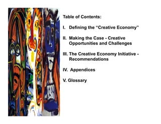 Table of Contents:

I. Defining the “Creative Economy”

II. Making the Case - Creative
    Opportunities and Challenges

III. The Creative Economy Initiative -
     Recommendations

IV. Appendices

V. Glossary
 
