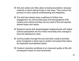   Arts and culture are often about crossing boundaries, because
   creativity is about seeing things in new ways. They nurture the
   process of cross cultural understanding and integration.

  The arts have always been a pathway to further civic
   engagement. As communities grow and demographics shift,
   creative and cultural activities can be used to find and express
   shared hopes and values.

  Research shows that disadvantaged neighborhoods with higher
   cultural participation are four times more likely than average to
   have low delinquency rates.

  Communication through the arts and other creative activities
   gives immigrants a direct way to reclaim and assert their status
   as respected accomplished adults.

  Creative industries contribute to an improved quality of life with
   consequent impact on local economies.

                                                                        30
 