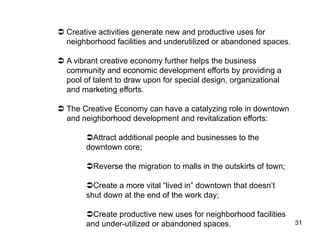   Creative activities generate new and productive uses for
   neighborhood facilities and underutilized or abandoned spaces.

  A vibrant creative economy further helps the business
   community and economic development efforts by providing a
   pool of talent to draw upon for special design, organizational
   and marketing efforts.

  The Creative Economy can have a catalyzing role in downtown
   and neighborhood development and revitalization efforts:

         Attract additional people and businesses to the
        downtown core;

         Reverse the migration to malls in the outskirts of town;

         Create a more vital “lived in” downtown that doesn’t
        shut down at the end of the work day;

         Create productive new uses for neighborhood facilities
        and under-utilized or abandoned spaces.                      31
 