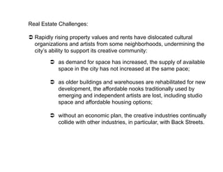 Real Estate Challenges:

  Rapidly rising property values and rents have dislocated cultural
   organizations and artists from some neighborhoods, undermining the
   city’s ability to support its creative community:

          as demand for space has increased, the supply of available
           space in the city has not increased at the same pace;

          as older buildings and warehouses are rehabilitated for new
           development, the affordable nooks traditionally used by
           emerging and independent artists are lost, including studio
           space and affordable housing options;

          without an economic plan, the creative industries continually
           collide with other industries, in particular, with Back Streets.
 