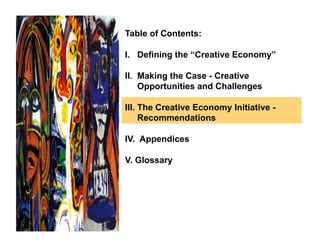 Table of Contents:

I. Defining the “Creative Economy”

II. Making the Case - Creative
    Opportunities and Challenges

III. The Creative Economy Initiative -
     Recommendations

IV. Appendices

V. Glossary
 