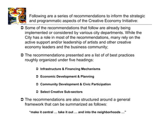 Following are a series of recommendations to inform the strategic
     and programmatic aspects of the Creative Economy Initiative:
  Some of the recommendations that follow are already being
   implemented or considered by various city departments. While the
   City has a role in most of the recommendations, many rely on the
   active support and/or leadership of artists and other creative
   economy leaders and the business community;

  The recommendations presented are a list of of best practices
   roughly organized under five headings:

          Infrastructure & Financing Mechanisms

          Economic Development & Planning

          Community Development & Civic Participation

          Select Creative Sub-sectors

  The recommendations are also structured around a general
   framework that can be summarized as follows:
    “make it central … take it out … and into the neighborhoods …”
 