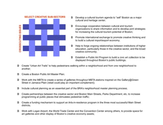 SELECT CREATIVE SUB-SECTORS     Develop a cultural tourism agenda to “sell” Boston as a major
                                                       cultural and heritage center;

                                                      Encourage cooperation between cultural and tourism
 CROSSCUTING ISSUES


                                                       organizations to share information and to develop joint strategies
                                                       for increasing the cultural tourism potential of Boston;

                                                      Promote international exchange to promote creative thinking and
                                                       to build a cultural import/export economy;

                                                      Help to forge ongoing relationships between institutions of higher
                                                       education, particularly those in the creative sector, and the broad
                                                       creative community;

                                                      Establish a Public Art Program to build a civic art collection to be
                                                       displayed throughout Boston’s public buildings;

  Create “Urban Art Trails” to help pedestrians walking within a neighborhood and from one neighborhood to
   another;

  Create a Boston Public Art Master Plan;

  Work with the MBTA to create a series of galleries throughout MBTA stations inspired on the Gallery@Green
   Street in Jamaica Plain (retail could play an important complement);

  Include cultural planning as an essential part of the BRA’s neighborhood master planning process;

  Create partnerships between the creative sector and Boston Main Streets, Parks Department, etc. to increase
   programming at public places that stimulates pedestrian traffic;

  Create a funding mechanism to support an Arts-in-residence program in the three most successful Main Street
   districts;

  Work with Logan Airport, the World Trade Center and the Convention Center among others, to provide space for
   art galleries and other display of Boston’s creative economy assets;
 
