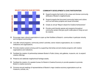SELECT CREATIVE SUB-SECTORS   COMMUNITY DEVELOPMENT & CIVIC PARTICIPATION:

                                                      Support projects that build on the unique and diverse community
 CROSSCUTING ISSUES

                                                       attributes of Boston’s neighborhoods;

                                                      Support projects that document community history and culture
                                                       such as oral history projects and visual chronicles;

                                                      Create an annual “Mayor’s Award for Creative Achievement;”

                                                      Provide youth-friendly spaces and programs throughout
                                                       community centers that give youth a safe place to hang out and
                                                       be creative;


  Encourage major cultural organizations to open up their facilities to Boston’s communities in particular minority
   and immigrant communities;

  Link after school programs, community center’s activities, senior citizens organizations, etc. to creative
   institutions and organizations;

  Promote creative careers among youth by supporting internships and job shadow programs with creative
   organizations and institutions;

  Facilitate the creation of partnerships between Boston’s Public Library, arts galleries, museums, etc. to expand
   creative offerings;

  Preserve and celebrate neighborhood heritage assets;

  Facilitate the creation of a speaker bureau for Boston’s Creative Economy to provide speakers to promote
   Boston’s creative economy;

  Convene annual meetings of representatives of Boston’s major creative economy organizations such as
   museums, schools, etc.;
 