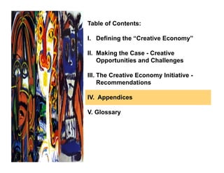 Table of Contents:

I. Defining the “Creative Economy”

II. Making the Case - Creative
    Opportunities and Challenges

III. The Creative Economy Initiative -
     Recommendations

IV. Appendices

V. Glossary
 