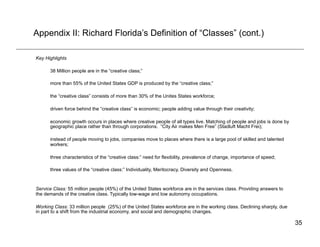 Appendix II: Richard Florida’s Definition of “Classes” (cont.)

Key Highlights

      38 Million people are in the “creative class;”

      more than 55% of the United States GDP is produced by the “creative class;”

      the “creative class” consists of more than 30% of the Unites States workforce;

      driven force behind the “creative class” is economic; people adding value through their creativity;

      economic growth occurs in places where creative people of all types live. Matching of people and jobs is done by
      geographic place rather than through corporations. “City Air makes Men Free” (Stadluft Macht Frei);

      instead of people moving to jobs, companies move to places where there is a large pool of skilled and talented
      workers;

      three characteristics of the “creative class:” need for flexibility, prevalence of change, importance of speed;

      three values of the “creative class:” Individuality, Meritocracy, Diversity and Openness.



Service Class: 55 million people (45%) of the United States workforce are in the services class. Providing answers to
the demands of the creative class. Typically low-wage and low autonomy occupations.

Working Class: 33 million people (25%) of the United States workforce are in the working class. Declining sharply, due
in part to a shift from the industrial economy, and social and demographic changes.

                                                                                                                         35
 