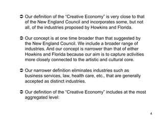   Our definition of the “Creative Economy” is very close to that
   of the New England Council and incorporates some, but not
   all, of the industries proposed by Howkins and Florida.

  Our concept is at one time broader than that suggested by
   the New England Council. We include a broader range of
   industries. And our concept is narrower than that of either
   Howkins and Florida because our aim is to capture activities
   more closely connected to the artistic and cultural core.

  Our narrower definition eliminates industries such as
   business services, law, health care, etc., that are generally
   accepted as distinct industries.

  Our definition of the “Creative Economy” includes at the most
   aggregated level:


                                                                    4
 