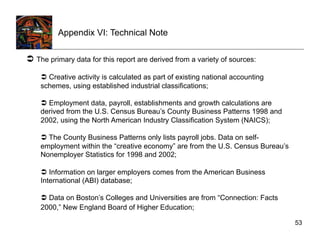 Appendix VI: Technical Note

  The primary data for this report are derived from a variety of sources:
      Creative activity is calculated as part of existing national accounting
    schemes, using established industrial classifications;

      Employment data, payroll, establishments and growth calculations are
    derived from the U.S. Census Bureau’s County Business Patterns 1998 and
    2002, using the North American Industry Classification System (NAICS);

      The County Business Patterns only lists payroll jobs. Data on self-
    employment within the “creative economy” are from the U.S. Census Bureau’s
    Nonemployer Statistics for 1998 and 2002;

      Information on larger employers comes from the American Business
    International (ABI) database;

      Data on Boston’s Colleges and Universities are from “Connection: Facts
    2000,” New England Board of Higher Education;

                                                                                 53
 