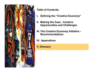 Table of Contents:

I. Defining the “Creative Economy”

II. Making the Case - Creative
    Opportunities and Challenges

III. The Creative Economy Initiative -
     Recommendations

IV. Appendices

V. Glossary
 
