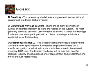 Glossary:

  Creativity - The process by which ideas are generated, connected and
transformed into things that are valued;

  Cultural and Heritage Tourism - There are as many definitions of
cultural and heritage tourism as there are reports on the subject. The most
generally accepted definition uses the term as follows: Cultural and Heritage
Tourism occurs when participation in a cultural or heritage activity is a
significant factor for travelling;

 Location Quotient (LQ) - The location coefficient measure employment
concentration or specialization. It compares employment share (for a
specific occupation or industry) in a place with their share in the national
economy, MSA, etc.. The location coefficient will be less than one if a
particular industry or occupation is under represented, and greater than one
if they are over-represented;


                                                                               56
 
