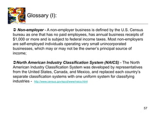 Glossary (I):

  Non-employer - A non-employer business is defined by the U.S. Census
bureau as one that has no paid employees, has annual business receipts of
$1,000 or more and is subject to federal income taxes. Most non-employers
are self-employed individuals operating very small unincorporated
businesses, which may or may not be the owner’s principal source of
income;

 North American Industry Classification System (NAICS) - The North
American Industry Classification System was developed by representatives
from the United States, Canada, and Mexico, and replaced each country’s
separate classification systems with one uniform system for classifying
industries - http://www.census.gov/epcd/www/naics.html




                                                                            57
 