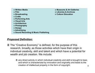   Written   Media                               Museums    & Art Galleries
       Film                                          Libraries & Archives
       Broadcasting                                  Culture Education
       Crafts
       Performing   Arts
       Visual Arts
       Architecture
       Photography
       Design
       Advertising
       Sound Recording & Music Publishing




Proposed Definition:

  The “Creative Economy” is defined, for the purpose of this
   research, broadly, as those activities which have their origin in
   individual creativity, skill and talent and which have a potential for
   wealth and job creation. We include:

         any direct activity in which individual creativity and skill is brought to bear,
          and which is characterized by innovation and originality and leads to the
          creation of intellectual property in the form of copyright;                      5
 