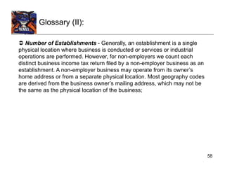 Glossary (II):

  Number of Establishments - Generally, an establishment is a single
physical location where business is conducted or services or industrial
operations are performed. However, for non-employers we count each
distinct business income tax return filed by a non-employer business as an
establishment. A non-employer business may operate from its owner’s
home address or from a separate physical location. Most geography codes
are derived from the business owner’s mailing address, which may not be
the same as the physical location of the business;




                                                                             58
 