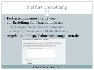 Ziel fürs CreateCampFertigstellung eines Framework zur Erstellung von DatenlandkartenOhne Programmieraufwand für AnwenderVorlagen für Bundesländer, Städte, GemeindenAngelehnt an http://labor.webevangelisten.de@RobertHarm– 4.4.2011