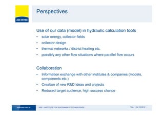 AEE – INSTITUTE FOR SUSTAINABLE TECHNOLOGIESwww.aee-intec.at Title | 24.10.2016
Perspectives
Use of our data (model) in hydraulic calculation tools
•  solar energy, collector fields
•  collector design
•  thermal networks / district heating etc.
•  possibly any other flow situations where parallel flow occurs
Collaboration
•  Information exchange with other institutes & companies (models,
components etc.)
•  Creation of new R&D ideas and projects
•  Reduced target audience, high success chance
 