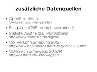 zusätzliche Datenquellen
● OpenStreetMap:
ÖV-Linien und -Haltestellen
● Fahrpläne (ÖBB, Verkehrsverbünde)
● Statistik Austria (z.B. Pendelziele)
http://www.statistik.at/blickgem/
● Oö. Verkehrserhebung 2012
http://www.land-oberoesterreich.gv.at/23652.htm
● Österreich unterwegs 2013/14
http://oesterreich-unterwegs.at/
 