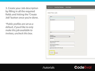 3. Create your Job description
by filling in all the required
fields and hitting the “Create
Job” button once you’re done.

*Public profiles are set as a
default, if you’d like to only
make this job available to
invitees, uncheck this box.




                                 /tutorials
 