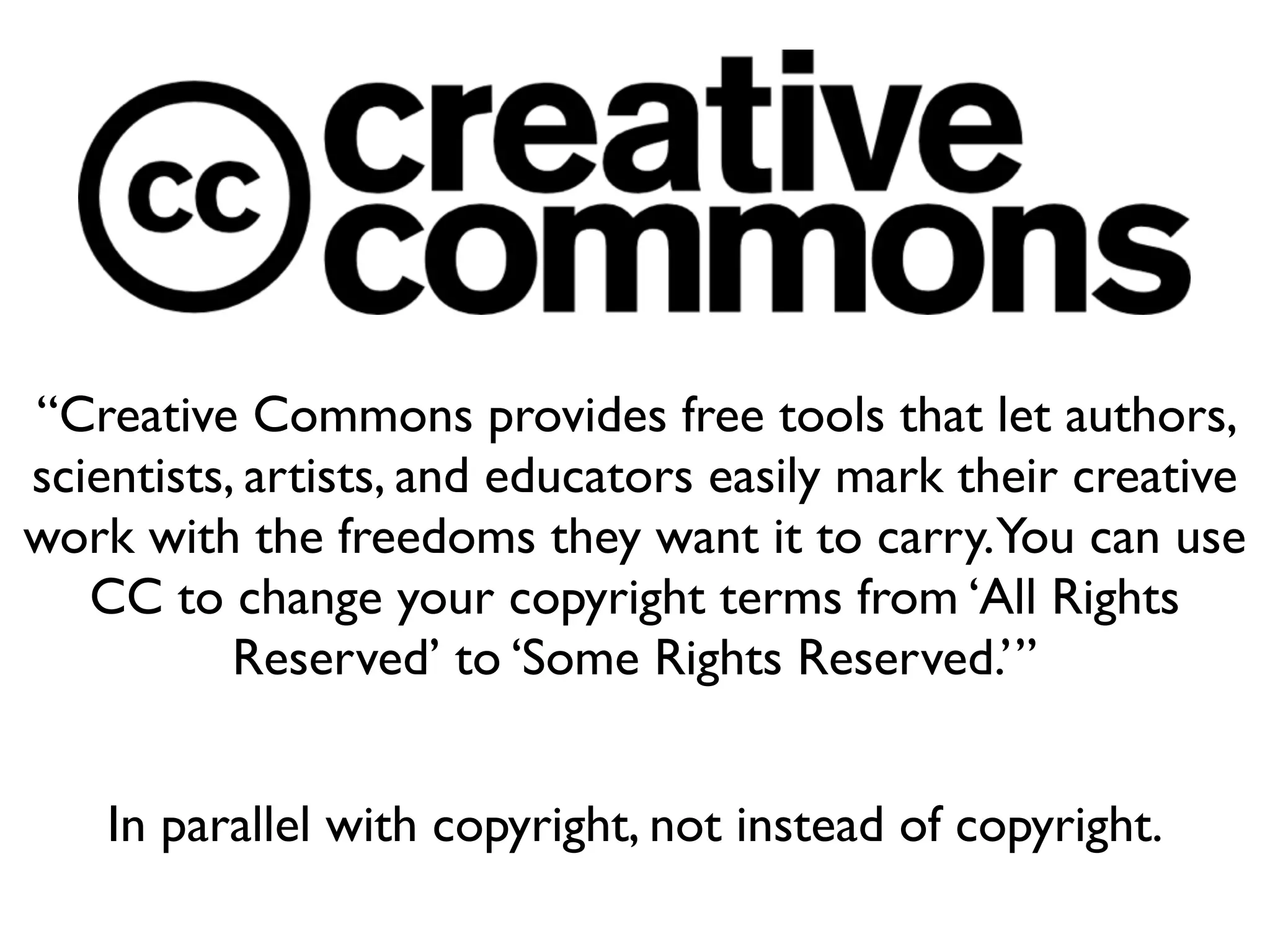 “Creative Commons provides free tools that let authors,
scientists, artists, and educators easily mark their creative
work with the freedoms they want it to carry.You can use
   CC to change your copyright terms from ‘All Rights
           Reserved’ to ‘Some Rights Reserved.’”


    In parallel with copyright, not instead of copyright.
 