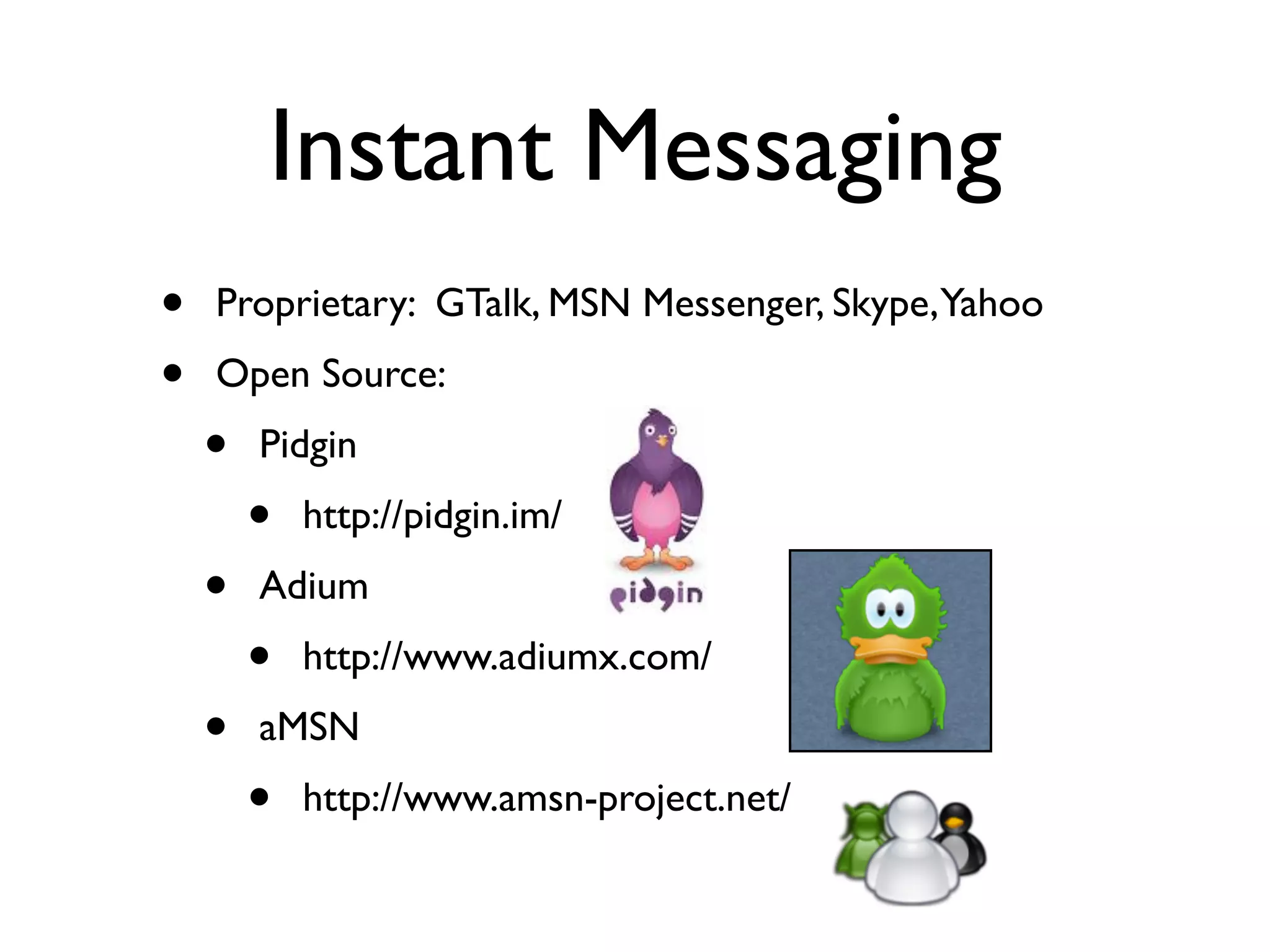 Instant Messaging
•   Proprietary: GTalk, MSN Messenger, Skype, Yahoo
•   Open Source:
    •   Pidgin
        •   http://pidgin.im/
    •   Adium
        •   http://www.adiumx.com/
    •   aMSN
        •   http://www.amsn-project.net/
 
