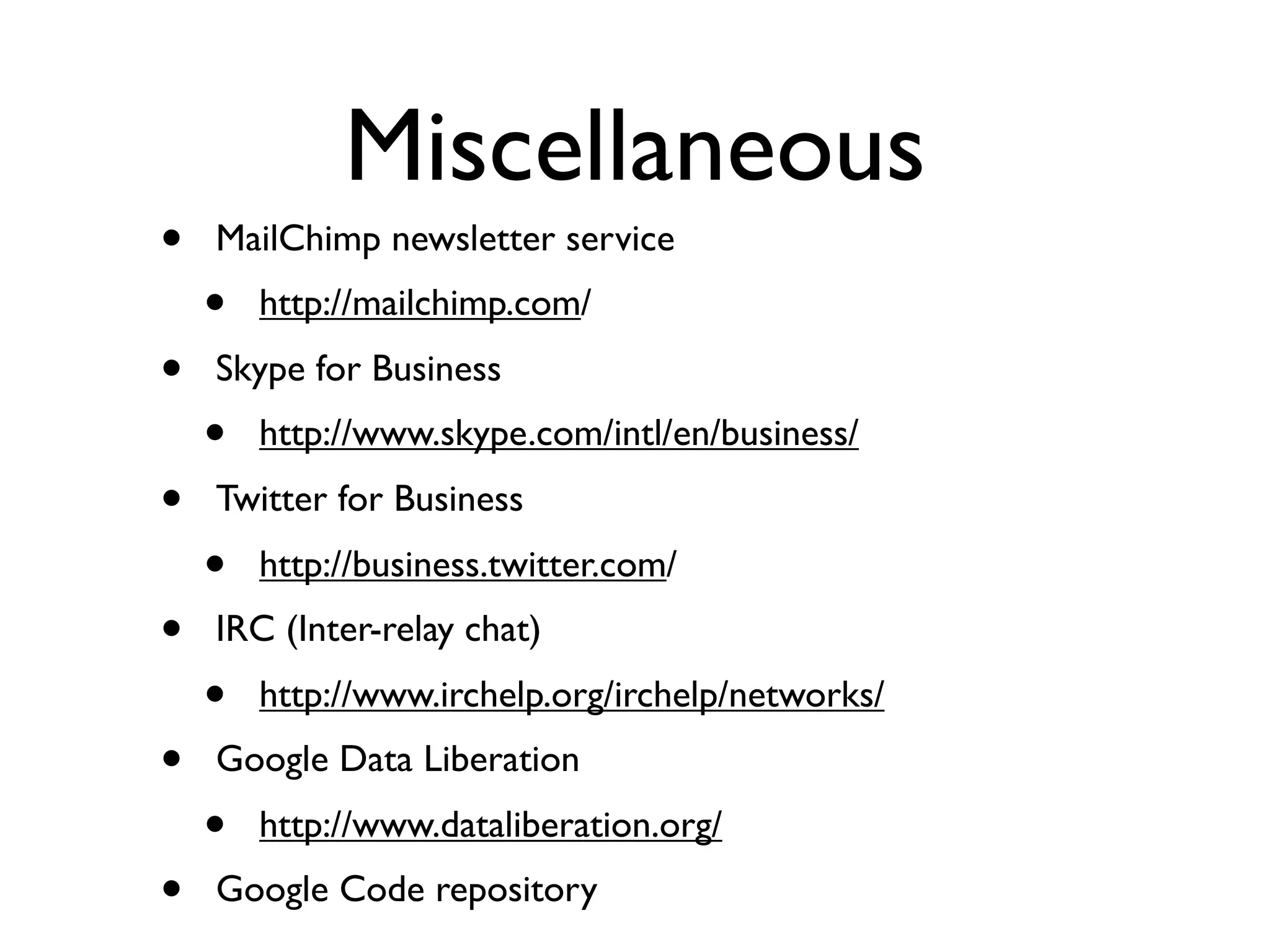 Miscellaneous
•   MailChimp newsletter service
    •   http://mailchimp.com/
•   Skype for Business
    •   http://www.skype.com/intl/en/business/
•   Twitter for Business
    •   http://business.twitter.com/
•   IRC (Inter-relay chat)
    •   http://www.irchelp.org/irchelp/networks/
•   Google Data Liberation
    •   http://www.dataliberation.org/
•   Google Code repository
 
