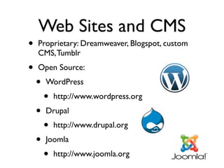 Web Sites and CMS
•   Proprietary: Dreamweaver, Blogspot, custom
    CMS, Tumblr
•   Open Source: 
    •   WordPress
        •   http://www.wordpress.org
    •   Drupal
        •   http://www.drupal.org
    •   Joomla
        •   http://www.joomla.org
 