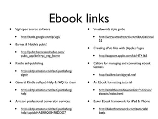 Ebook links
•   Sigil open source software                    •   Smashwords style guide

    •   http://code.google.com/p/sigil/               •   http://www.smashwords.com/books/view/
                                                          52
•   Barnes & Noble’s pubit!
                                                  •   Creating ePub ﬁles with (Apple) Pages
    •   http://pubit.barnesandnoble.com/
        pubit_app/bn?t=pi_reg_home                    •   http://support.apple.com/kb/HT4168

•   Kindle self-publishing                        •   Calibre for managing and converting ebook
                                                      formats
    •   https://kdp.amazon.com/self-publishing/
        signin                                        •   http://calibre.kovidgoyal.net/

•   General Kindle self-pub Help & FAQ for them   •   An Ebook formatting tutorial

    •   https://kdp.amazon.com/self-publishing/       •   http://amalthia.mediawood.net/tutorials/
        help                                              ebooks/index.html

•   Amazon professional conversion services:      •   Baker Ebook framework for iPad & iPhone

    •   https://kdp.amazon.com/self-publishing/       •   http://bakerframework.com/tutorials/
        help?topicId=A3RRQXI478DDG7                       basic
 