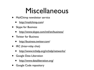 Miscellaneous
•   MailChimp newsletter service
    •   http://mailchimp.com/
•   Skype for Business
    •   http://www.skype.com/intl/en/business/
•   Twitter for Business
    •   http://business.twitter.com/
•   IRC (Inter-relay chat)
    •   http://www.irchelp.org/irchelp/networks/
•   Google Data Liberation
    •   http://www.dataliberation.org/
•   Google Code repository
 