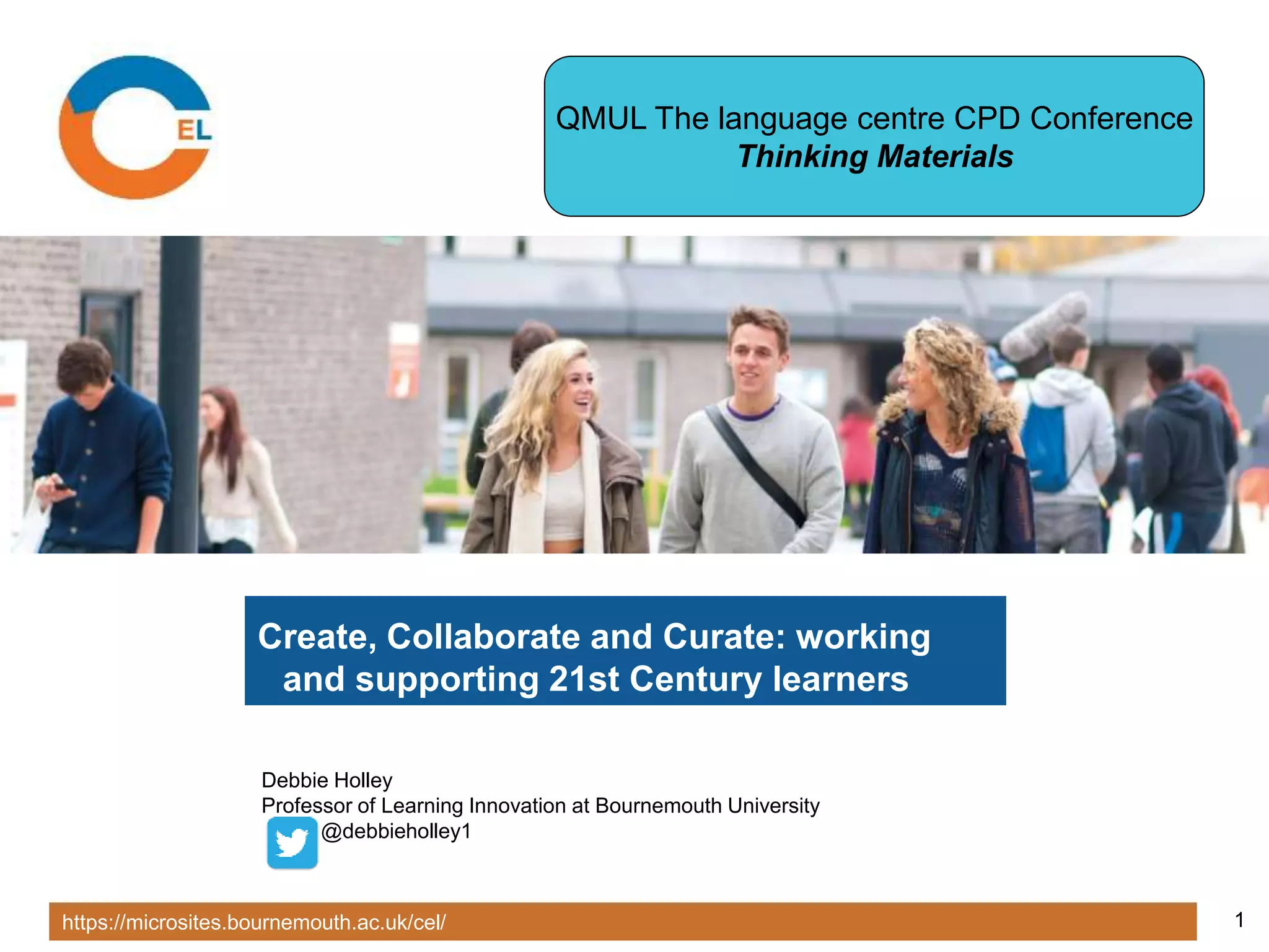 https://microsites.bournemouth.ac.uk/cel/ 1
Create, Collaborate and Curate: working
and supporting 21st Century learners
Debbie Holley
Professor of Learning Innovation at Bournemouth University
@debbieholley1
QMUL The language centre CPD Conference
Thinking Materials
 