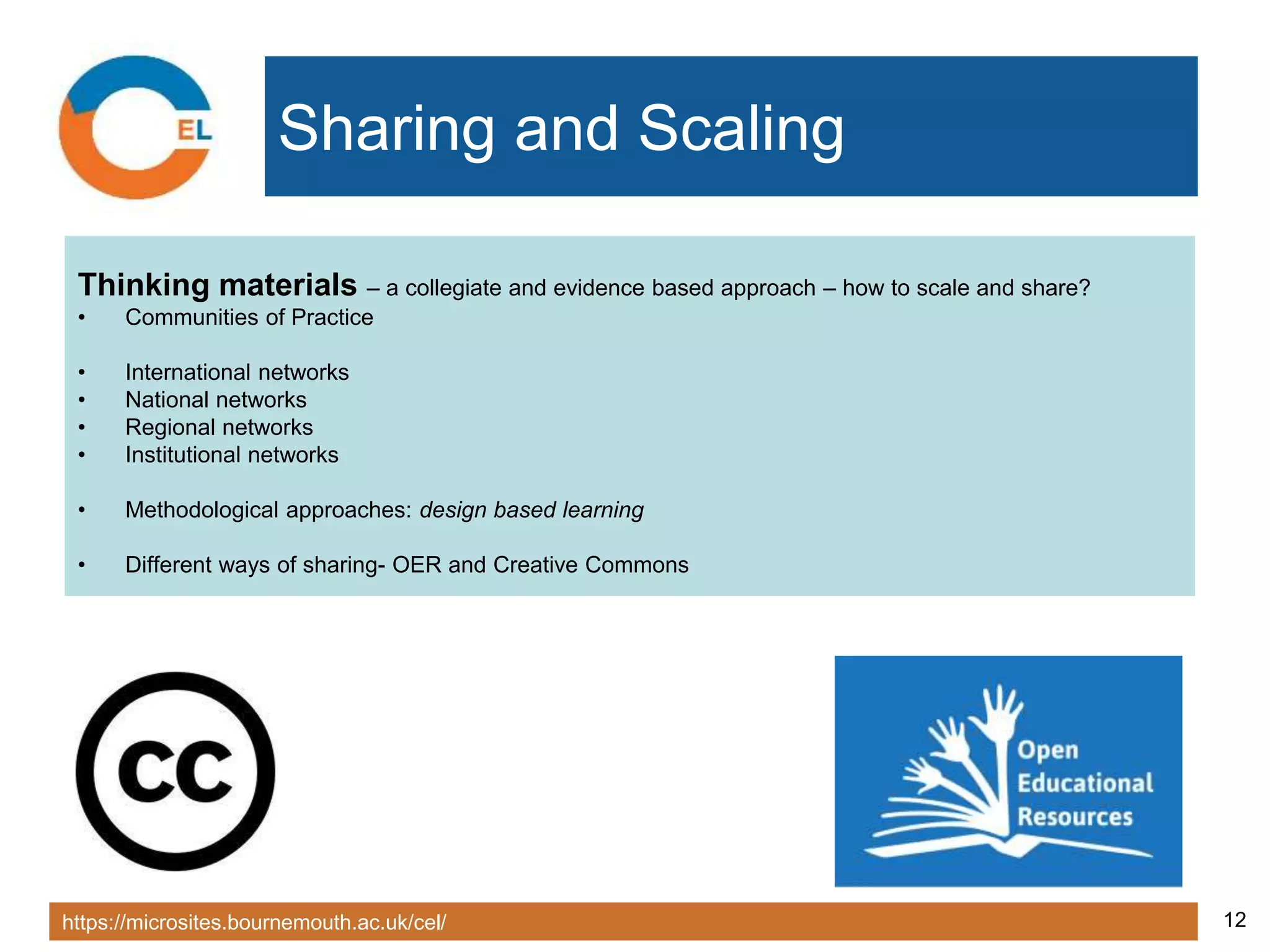 https://microsites.bournemouth.ac.uk/cel/ 12
Sharing and Scaling
Thinking materials – a collegiate and evidence based approach – how to scale and share?
• Communities of Practice
• International networks
• National networks
• Regional networks
• Institutional networks
• Methodological approaches: design based learning
• Different ways of sharing- OER and Creative Commons
 