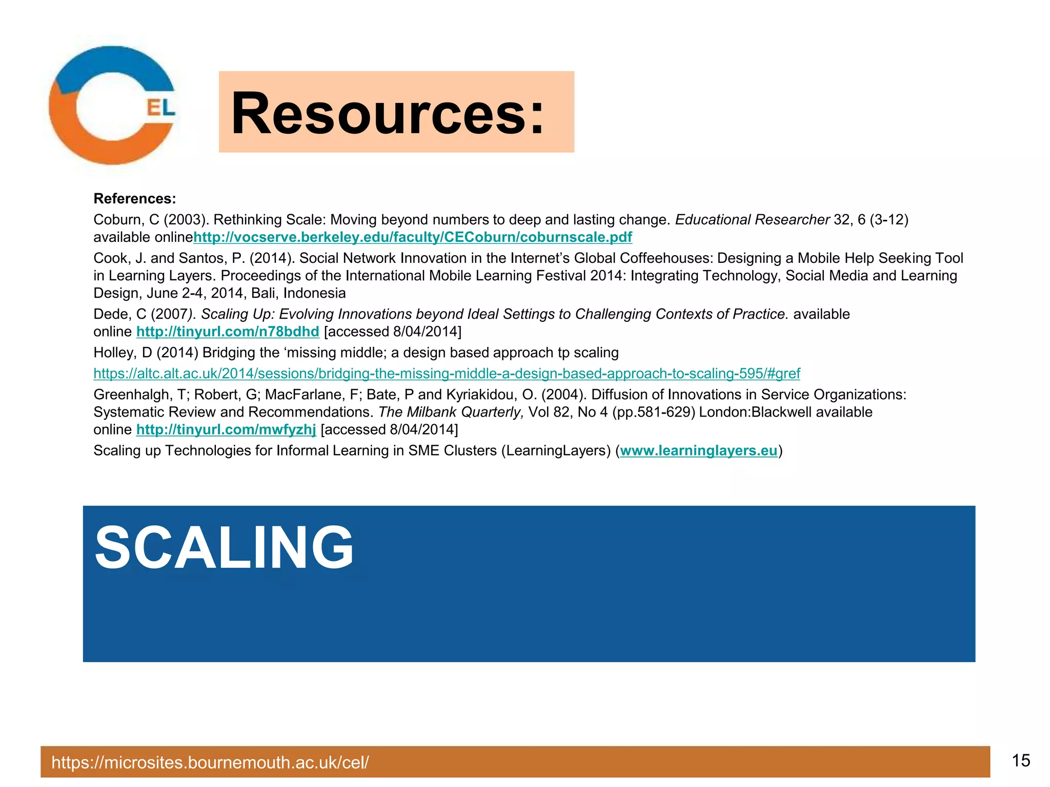 https://microsites.bournemouth.ac.uk/cel/ 15
SCALING
References:
Coburn, C (2003). Rethinking Scale: Moving beyond numbers to deep and lasting change. Educational Researcher 32, 6 (3-12)
available onlinehttp://vocserve.berkeley.edu/faculty/CECoburn/coburnscale.pdf
Cook, J. and Santos, P. (2014). Social Network Innovation in the Internet’s Global Coffeehouses: Designing a Mobile Help Seeking Tool
in Learning Layers. Proceedings of the International Mobile Learning Festival 2014: Integrating Technology, Social Media and Learning
Design, June 2-4, 2014, Bali, Indonesia
Dede, C (2007). Scaling Up: Evolving Innovations beyond Ideal Settings to Challenging Contexts of Practice. available
online http://tinyurl.com/n78bdhd [accessed 8/04/2014]
Holley, D (2014) Bridging the ‘missing middle; a design based approach tp scaling
https://altc.alt.ac.uk/2014/sessions/bridging-the-missing-middle-a-design-based-approach-to-scaling-595/#gref
Greenhalgh, T; Robert, G; MacFarlane, F; Bate, P and Kyriakidou, O. (2004). Diffusion of Innovations in Service Organizations:
Systematic Review and Recommendations. The Milbank Quarterly, Vol 82, No 4 (pp.581-629) London:Blackwell available
online http://tinyurl.com/mwfyzhj [accessed 8/04/2014]
Scaling up Technologies for Informal Learning in SME Clusters (LearningLayers) (www.learninglayers.eu)
Resources:
 