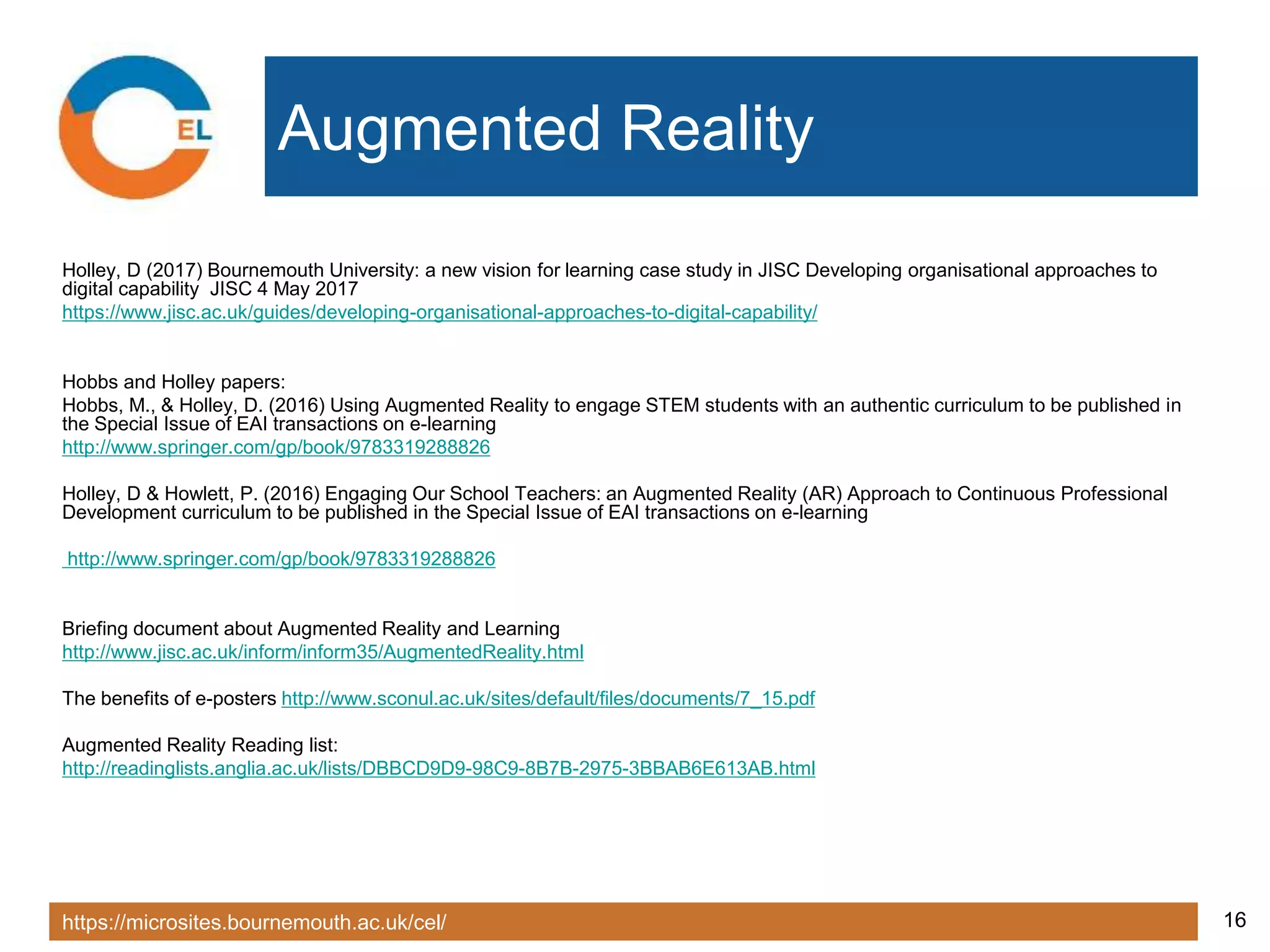 https://microsites.bournemouth.ac.uk/cel/ 16
Augmented Reality
Holley, D (2017) Bournemouth University: a new vision for learning case study in JISC Developing organisational approaches to
digital capability JISC 4 May 2017
https://www.jisc.ac.uk/guides/developing-organisational-approaches-to-digital-capability/
Hobbs and Holley papers:
Hobbs, M., & Holley, D. (2016) Using Augmented Reality to engage STEM students with an authentic curriculum to be published in
the Special Issue of EAI transactions on e-learning
http://www.springer.com/gp/book/9783319288826
Holley, D & Howlett, P. (2016) Engaging Our School Teachers: an Augmented Reality (AR) Approach to Continuous Professional
Development curriculum to be published in the Special Issue of EAI transactions on e-learning
http://www.springer.com/gp/book/9783319288826
Briefing document about Augmented Reality and Learning
http://www.jisc.ac.uk/inform/inform35/AugmentedReality.html
The benefits of e-posters http://www.sconul.ac.uk/sites/default/files/documents/7_15.pdf
Augmented Reality Reading list:
http://readinglists.anglia.ac.uk/lists/DBBCD9D9-98C9-8B7B-2975-3BBAB6E613AB.html
 