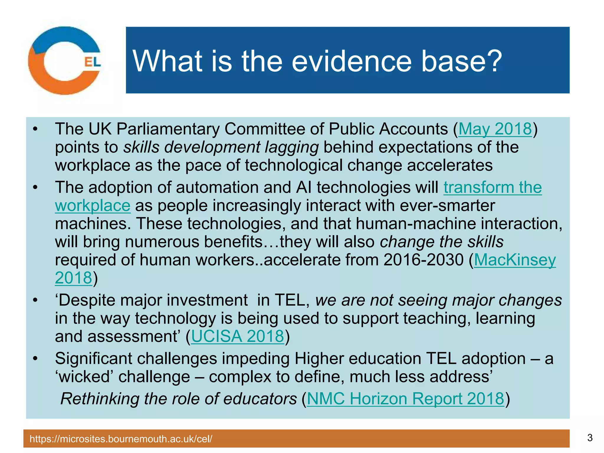https://microsites.bournemouth.ac.uk/cel/ 3
What is the evidence base?
• The UK Parliamentary Committee of Public Accounts (May 2018)
points to skills development lagging behind expectations of the
workplace as the pace of technological change accelerates
• The adoption of automation and AI technologies will transform the
workplace as people increasingly interact with ever-smarter
machines. These technologies, and that human-machine interaction,
will bring numerous benefits…they will also change the skills
required of human workers..accelerate from 2016-2030 (MacKinsey
2018)
• ‘Despite major investment in TEL, we are not seeing major changes
in the way technology is being used to support teaching, learning
and assessment’ (UCISA 2018)
• Significant challenges impeding Higher education TEL adoption – a
‘wicked’ challenge – complex to define, much less address’
Rethinking the role of educators (NMC Horizon Report 2018)
 