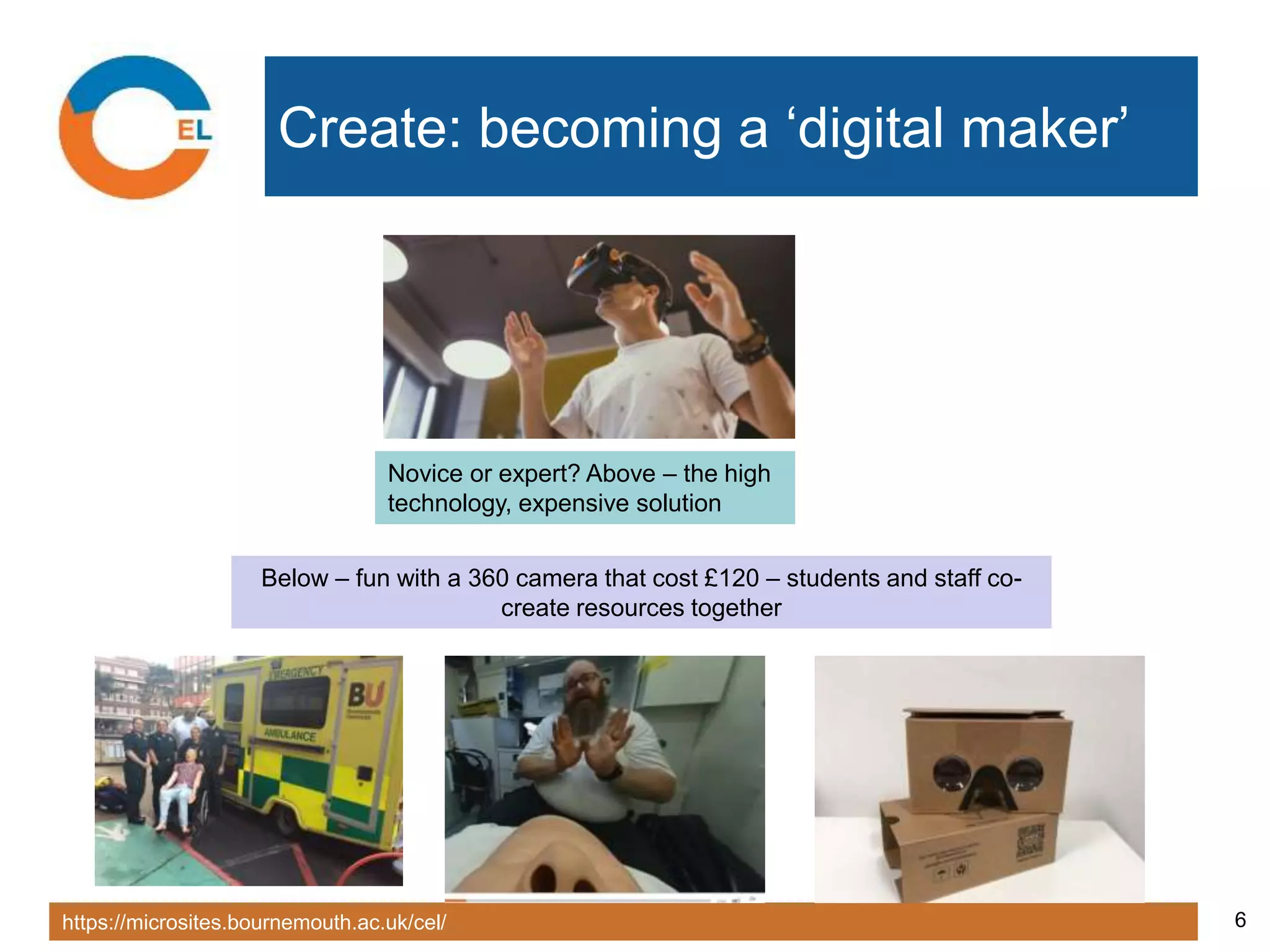 https://microsites.bournemouth.ac.uk/cel/ 6
Create: becoming a ‘digital maker’
Novice or expert? Above – the high
technology, expensive solution
Below – fun with a 360 camera that cost £120 – students and staff co-
create resources together
 
