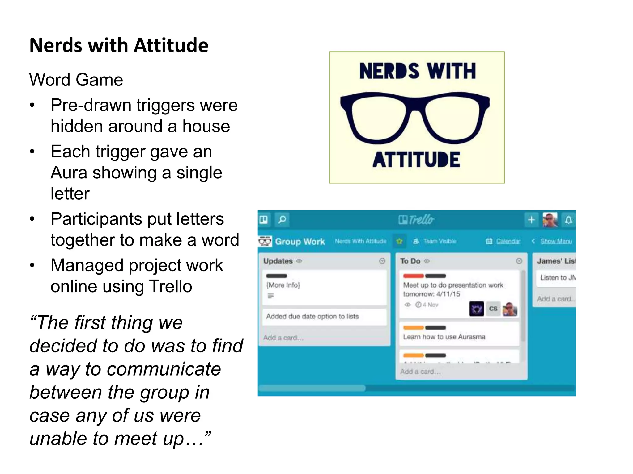 Nerds with Attitude
Word Game
• Pre-drawn triggers were
hidden around a house
• Each trigger gave an
Aura showing a single
letter
• Participants put letters
together to make a word
• Managed project work
online using Trello
“The first thing we
decided to do was to find
a way to communicate
between the group in
case any of us were
unable to meet up…”
 
