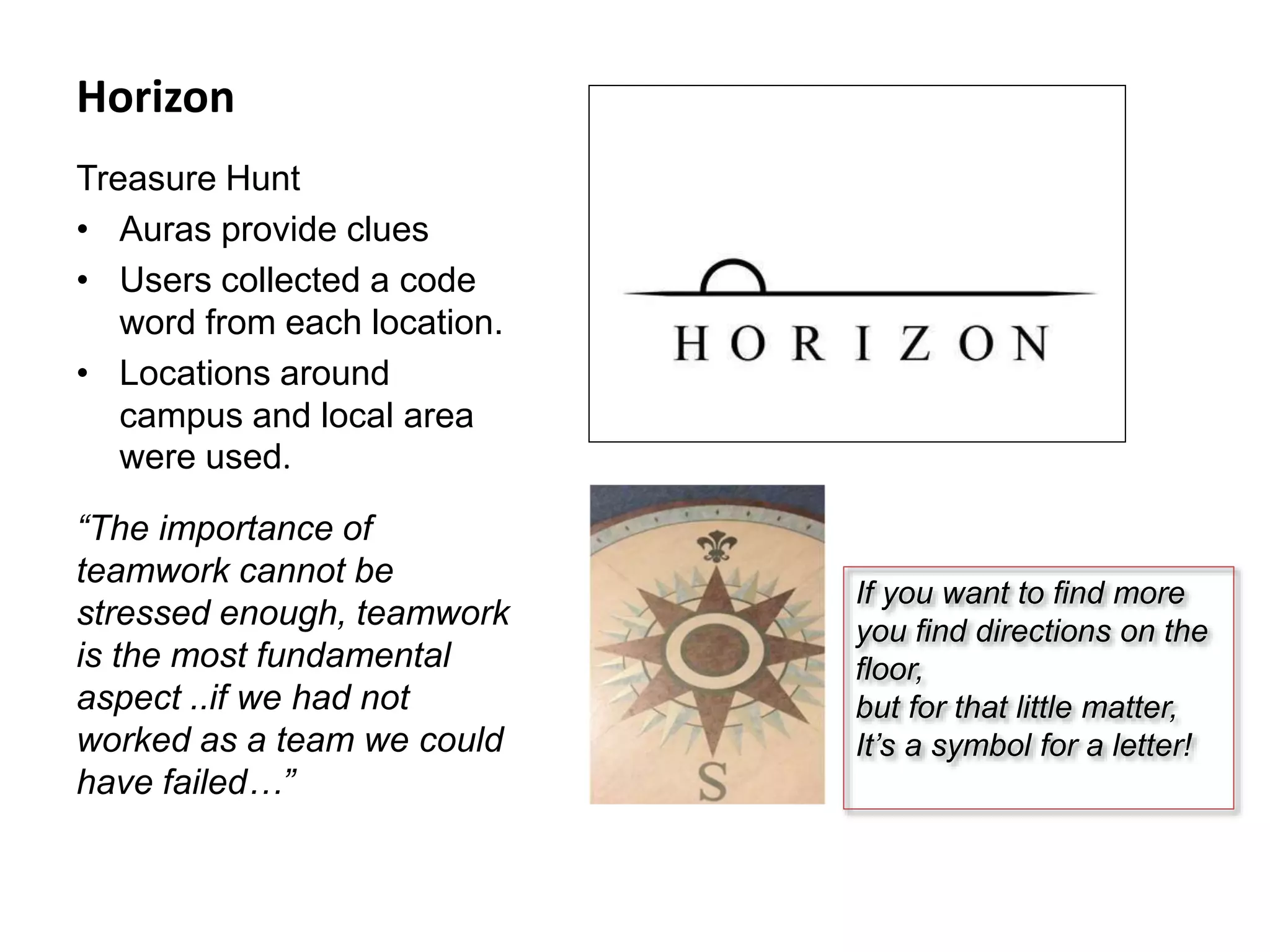 Horizon
Treasure Hunt
• Auras provide clues
• Users collected a code
word from each location.
• Locations around
campus and local area
were used.
“The importance of
teamwork cannot be
stressed enough, teamwork
is the most fundamental
aspect ..if we had not
worked as a team we could
have failed…”
If you want to find more
you find directions on the
floor,
but for that little matter,
It’s a symbol for a letter!
 