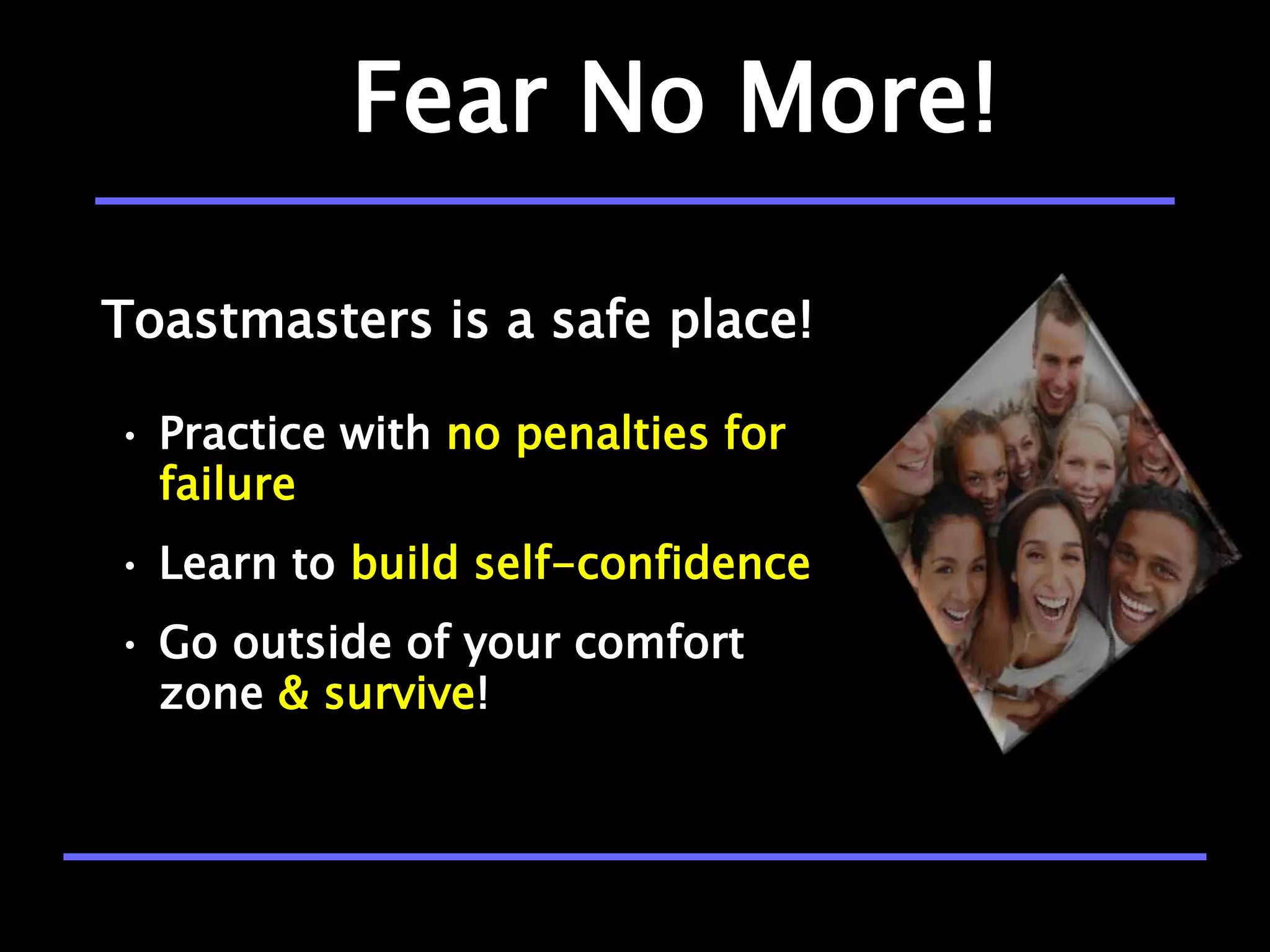 Fear No More!

Toastmasters is a safe place!

• Practice with no penalties for
  failure
• Learn to build self-confidence
• Go outside of your comfort
  zone & survive!
 