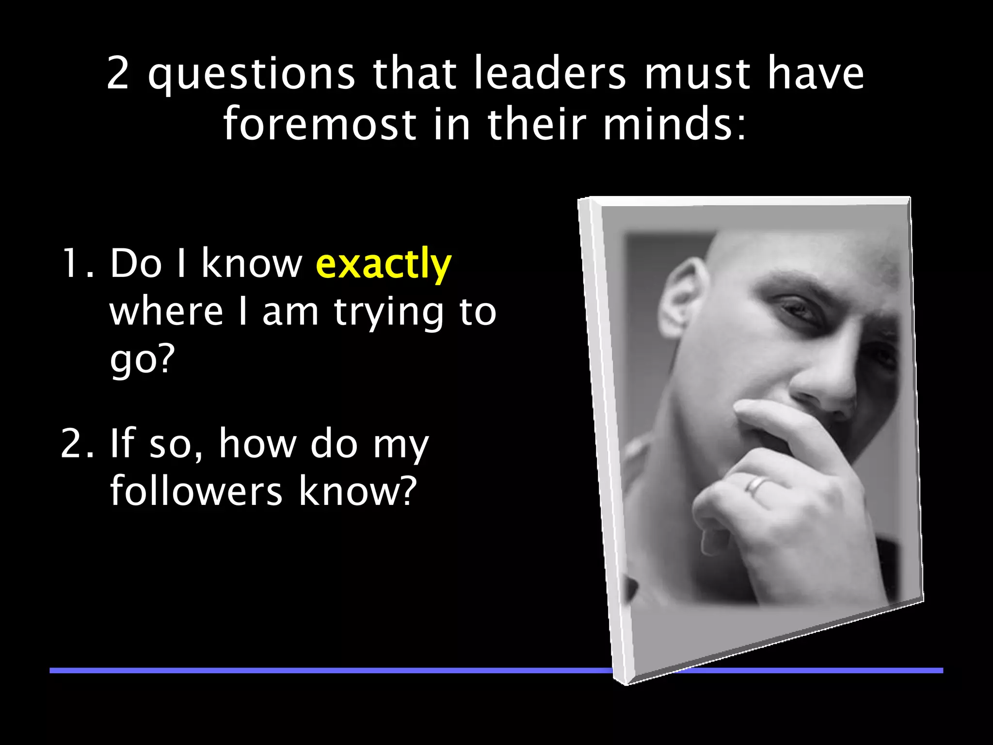2 questions that leaders must have
       foremost in their minds:


1. Do I know exactly
   where I am trying to
   go?

2. If so, how do my
   followers know?
 