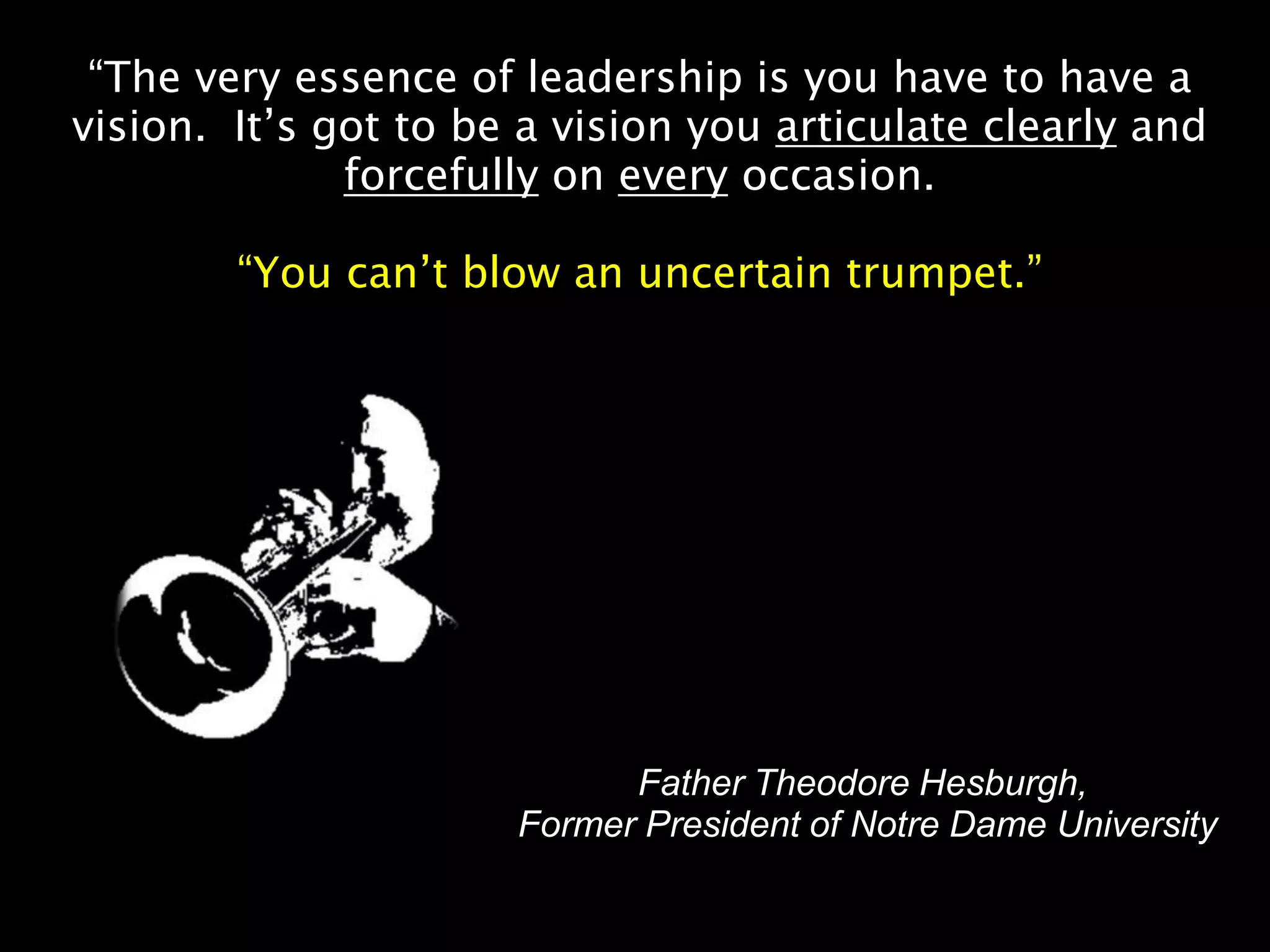 “The very essence of leadership is you have to have a
vision. It’s got to be a vision you articulate clearly and
              forcefully on every occasion.

        “You can’t blow an uncertain trumpet.”




                            Father Theodore Hesburgh,
                      Former President of Notre Dame University
 