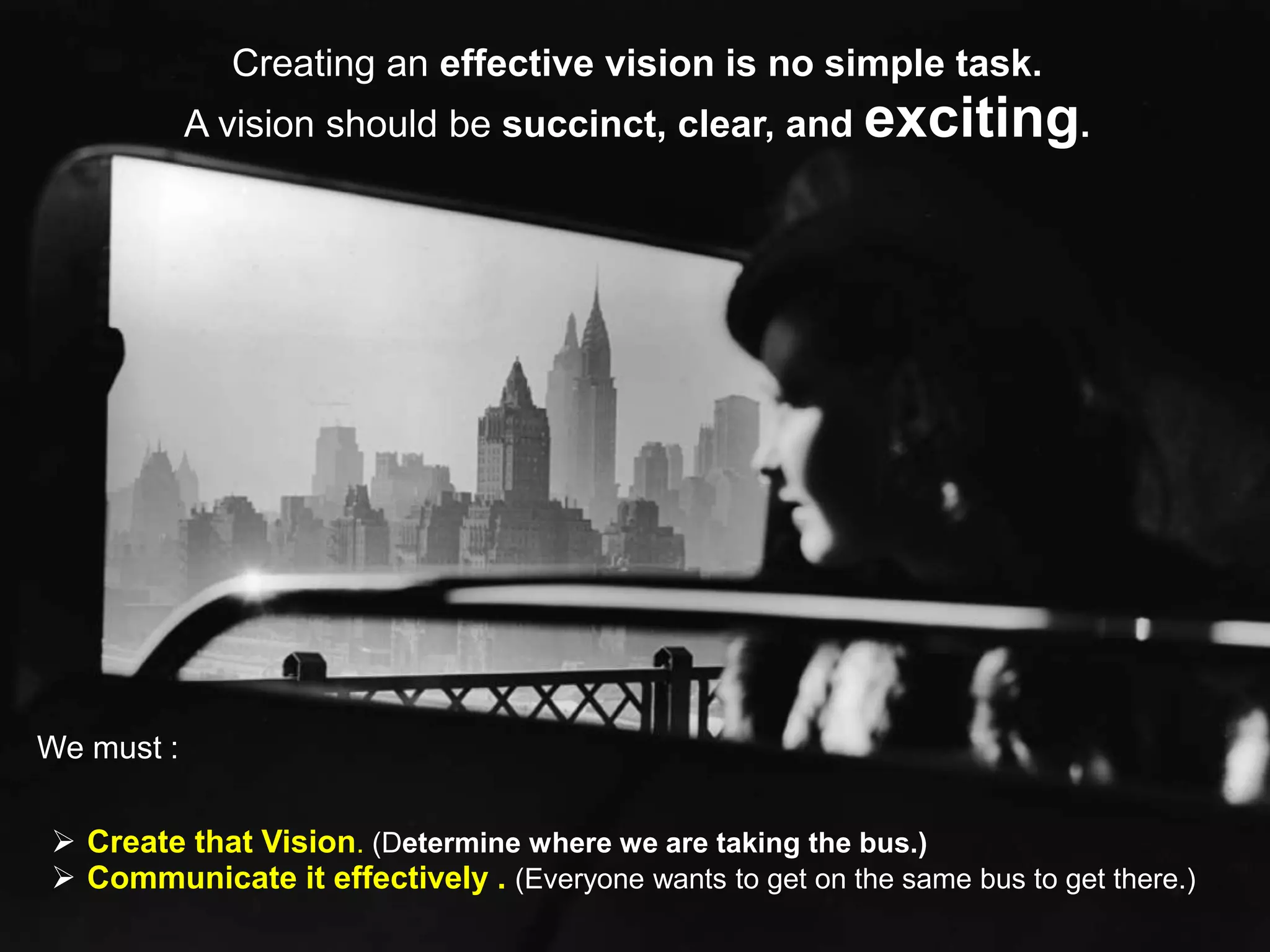 Creating an effective vision is no simple task.
            A vision should be succinct, clear, and exciting.




We must :

 Create that Vision. (Determine where we are taking the bus.)
 Communicate it effectively . (Everyone wants to get on the same bus to get there.)
 