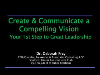 Create & Communicate a
   Compelling Vision
Your 1st Step to Great Leadership


                 Dr. Deborah Frey
   CEO/Founder, FreyWorks & Associates Consulting LCC
          Southern Illinois Toastmasters Club
           Vice President of Public Relations
 