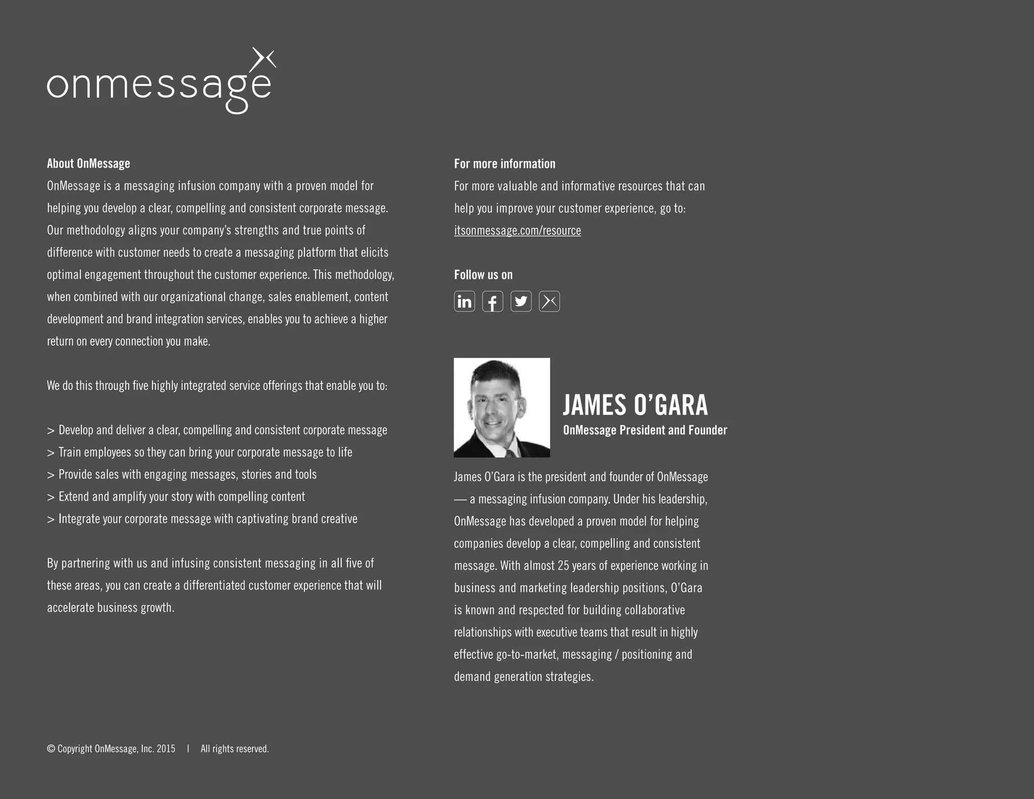About OnMessage
OnMessage is a messaging infusion company with a proven model for
helping you develop a clear, compelling and consistent corporate message.
Our methodology aligns your company’s strengths and true points of
difference with customer needs to create a messaging platform that elicits
optimal engagement throughout the customer experience. This methodology,
when combined with our organizational change, sales enablement, content
development and brand integration services, enables you to achieve a higher
return on every connection you make.
We do this through five highly integrated service offerings that enable you to:
>	Develop and deliver a clear, compelling and consistent corporate message
>	Train employees so they can bring your corporate message to life
>	Provide sales with engaging messages, stories and tools
>	Extend and amplify your story with compelling content
>	Integrate your corporate message with captivating brand creative
By partnering with us and infusing consistent messaging in all five of
these areas, you can create a differentiated customer experience that will
accelerate business growth.
© Copyright OnMessage, Inc. 2015 | All rights reserved.
For more information
For more valuable and informative resources that can
help you improve your customer experience, go to:
itsonmessage.com/resource
Follow us on
JAMES O’GARA
OnMessage President and Founder
James O’Gara is the president and founder of OnMessage
— a messaging infusion company. Under his leadership,
OnMessage has developed a proven model for helping
companies develop a clear, compelling and consistent
message. With almost 25 years of experience working in
business and marketing leadership positions, O’Gara
is known and respected for building collaborative
relationships with executive teams that result in highly
effective go-to-market, messaging / positioning and
demand generation strategies.
 