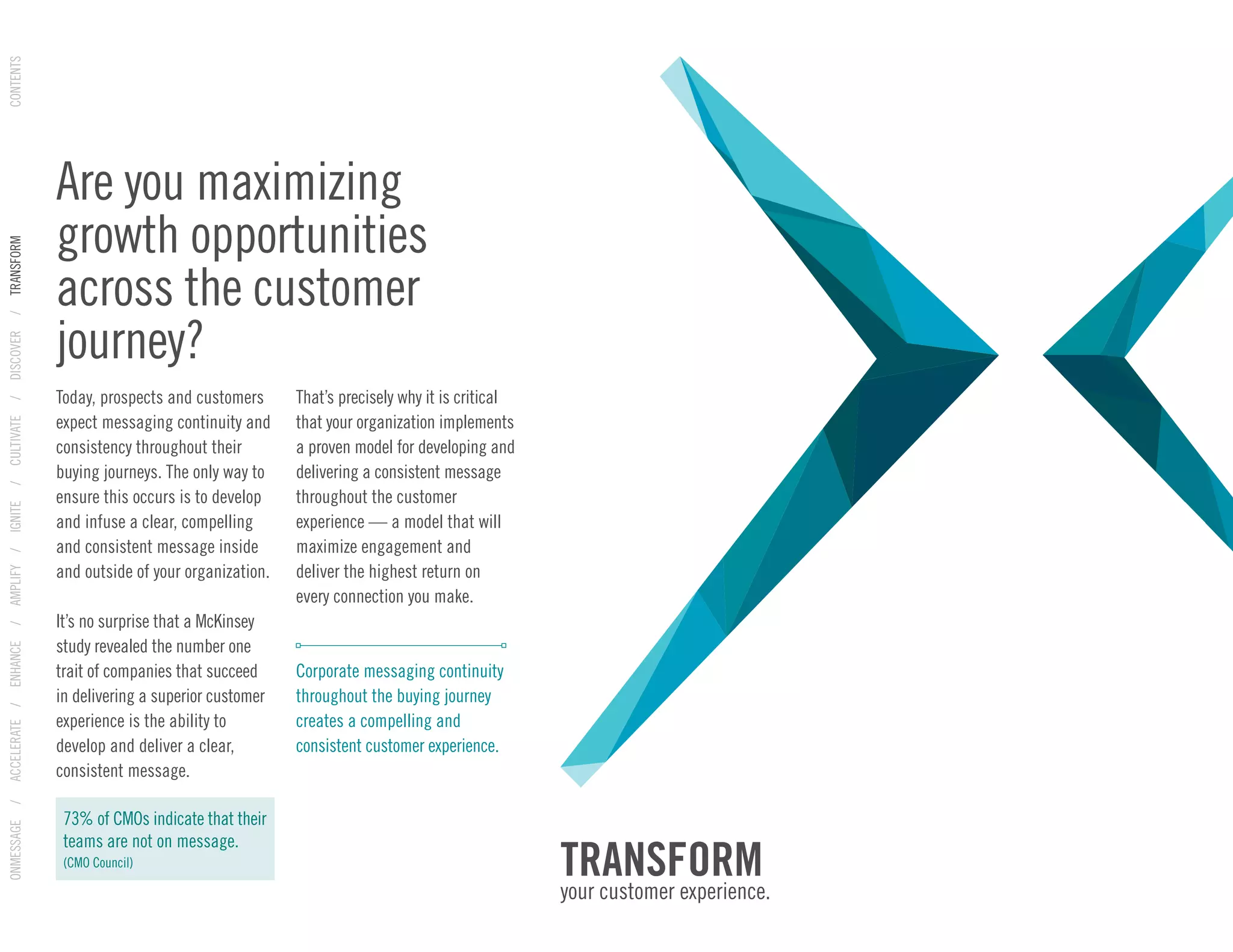 Are you maximizing
growth opportunities
across the customer
journey?
ONMESSAGE/ACCELERATE/ENHANCE/AMPLIFY/IGNITE/CULTIVATE/DISCOVER/TRANSFORMCONTENTS
Today, prospects and customers
expect messaging continuity and
consistency throughout their
buying journeys. The only way to
ensure this occurs is to develop
and infuse a clear, compelling
and consistent message inside
and outside of your organization.
It’s no surprise that a McKinsey
study revealed the number one
trait of companies that succeed
in delivering a superior customer
experience is the ability to
develop and deliver a clear,
consistent message.
That’s precisely why it is critical
that your organization implements
a proven model for developing and
delivering a consistent message
throughout the customer
experience — a model that will
maximize engagement and
deliver the highest return on
every connection you make.
Corporate messaging continuity
throughout the buying journey
creates a compelling and
consistent customer experience.
73% of CMOs indicate that their
teams are not on message.
(CMO Council)
TRANSFORM
your customer experience.
 
