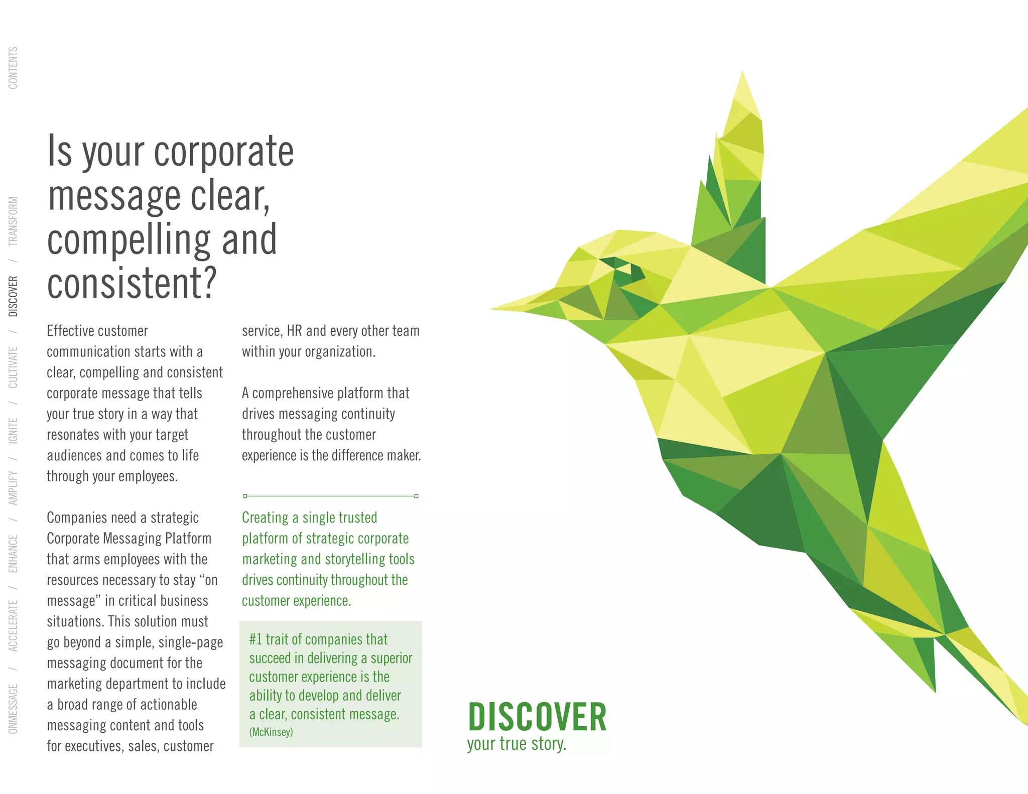 Effective customer
communication starts with a
clear, compelling and consistent
corporate message that tells
your true story in a way that
resonates with your target
audiences and comes to life
through your employees.
Companies need a strategic
Corporate Messaging Platform
that arms employees with the
resources necessary to stay “on
message” in critical business
situations. This solution must
go beyond a simple, single-page
messaging document for the
marketing department to include
a broad range of actionable
messaging content and tools
for executives, sales, customer
service, HR and every other team
within your organization.
A comprehensive platform that
drives messaging continuity
throughout the customer
experience is the difference maker.
Creating a single trusted
platform of strategic corporate
marketing and storytelling tools
drives continuity throughout the
customer experience.
Is your corporate
message clear,
compelling and
consistent?
DISCOVER
your true story.
#1 trait of companies that
succeed in delivering a superior
customer experience is the
ability to develop and deliver
a clear, consistent message.
(McKinsey)
ONMESSAGE/ACCELERATE/ENHANCE/AMPLIFY/IGNITE/CULTIVATE/DISCOVER/TRANSFORMCONTENTS
 