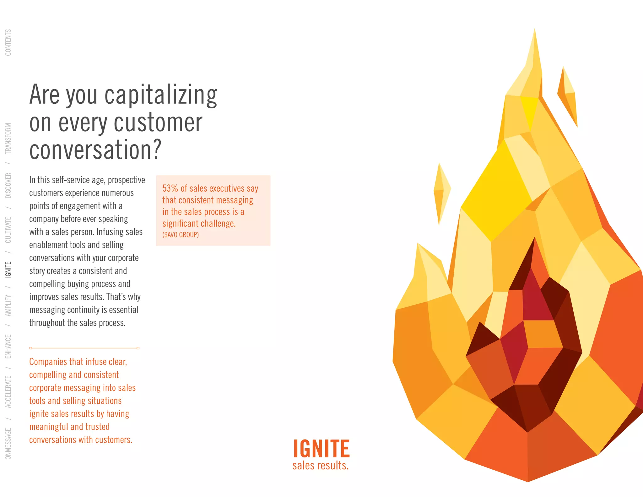In this self-service age, prospective
customers experience numerous
points of engagement with a
company before ever speaking
with a sales person. Infusing sales
enablement tools and selling
conversations with your corporate
story creates a consistent and
compelling buying process and
improves sales results. That’s why
messaging continuity is essential
throughout the sales process.
Companies that infuse clear,
compelling and consistent
corporate messaging into sales
tools and selling situations
ignite sales results by having
meaningful and trusted
conversations with customers.
Are you capitalizing
on every customer
conversation?
53% of sales executives say
that consistent messaging
in the sales process is a
significant challenge.
(SAVO GROUP)
IGNITE
sales results.
ONMESSAGE/ACCELERATE/ENHANCE/AMPLIFY/IGNITE/CULTIVATE/DISCOVER/TRANSFORMCONTENTS
 