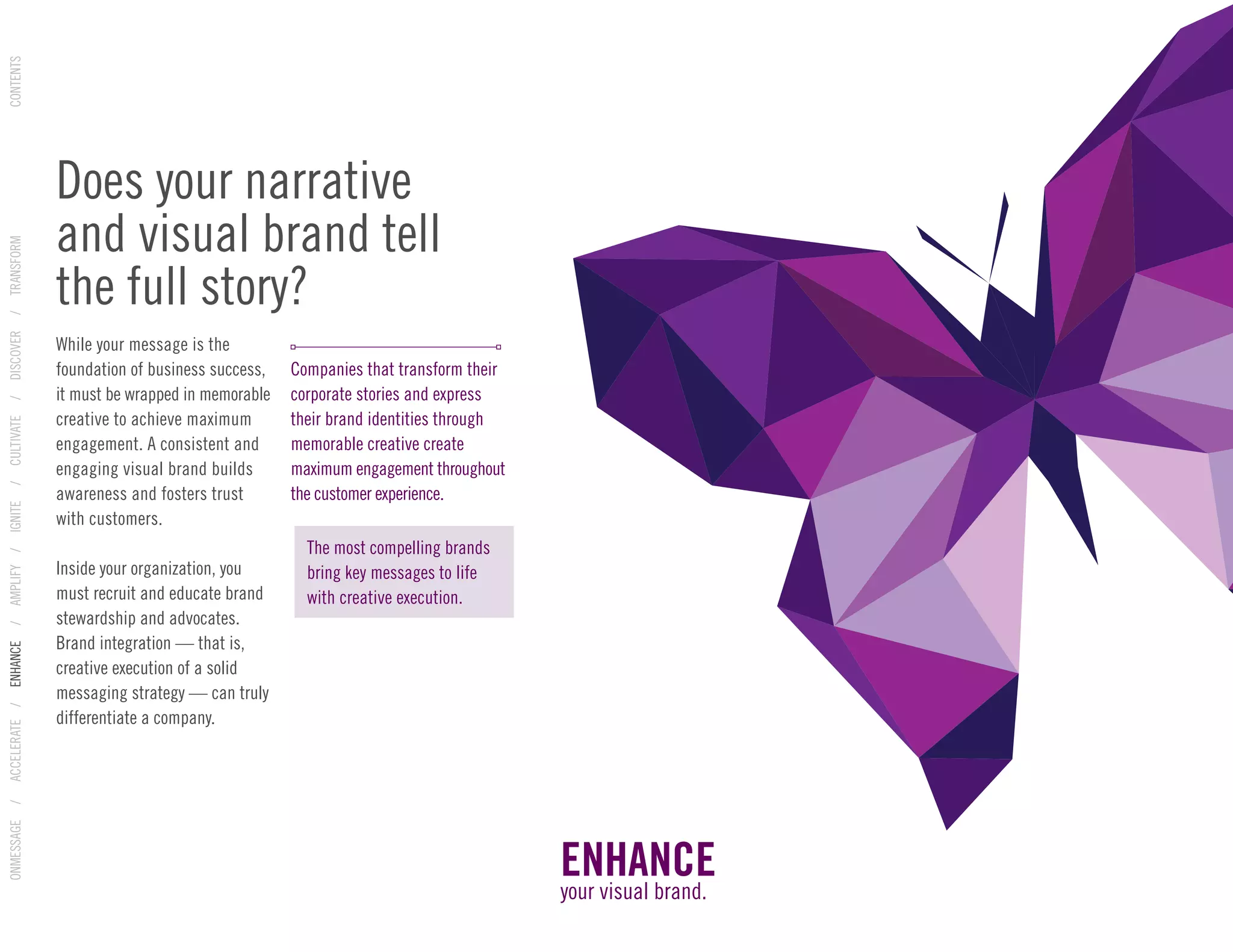 While your message is the
foundation of business success,
it must be wrapped in memorable
creative to achieve maximum
engagement. A consistent and
engaging visual brand builds
awareness and fosters trust
with customers.
Inside your organization, you
must recruit and educate brand
stewardship and advocates.
Brand integration — that is,
creative execution of a solid
messaging strategy — can truly
differentiate a company.
Companies that transform their
corporate stories and express
their brand identities through
memorable creative create
maximum engagement throughout
the customer experience.
Does your narrative
and visual brand tell
the full story?
ENHANCE
your visual brand.
The most compelling brands
bring key messages to life
with creative execution.
ONMESSAGE/ACCELERATE/ENHANCE/AMPLIFY/IGNITE/CULTIVATE/DISCOVER/TRANSFORMCONTENTS
 
