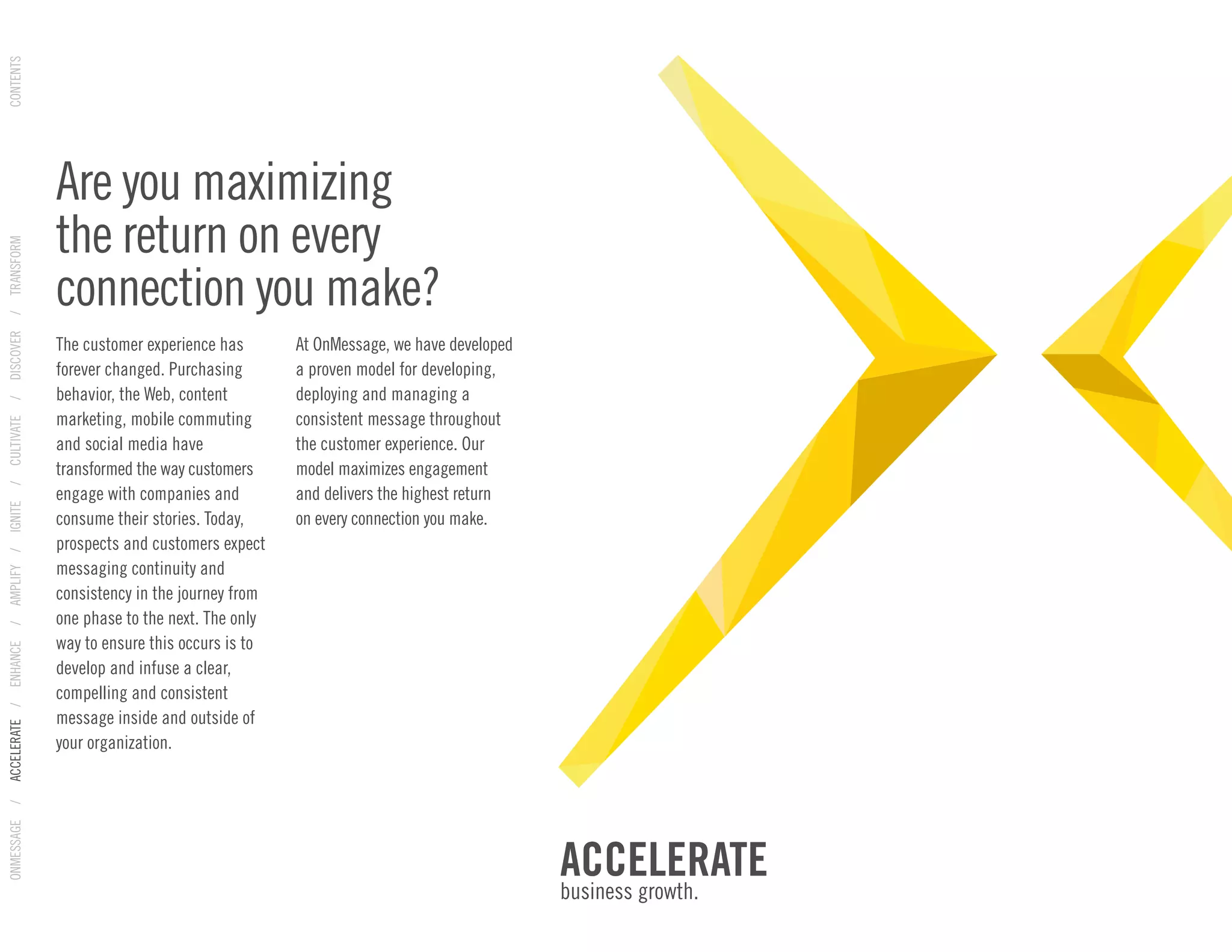 Are you maximizing
the return on every
connection you make?
The customer experience has
forever changed. Purchasing
behavior, the Web, content
marketing, mobile commuting
and social media have
transformed the way customers
engage with companies and
consume their stories. Today,
prospects and customers expect
messaging continuity and
consistency in the journey from
one phase to the next. The only
way to ensure this occurs is to
develop and infuse a clear,
compelling and consistent
message inside and outside of
your organization.
At OnMessage, we have developed
a proven model for developing,
deploying and managing a
consistent message throughout
the customer experience. Our
model maximizes engagement
and delivers the highest return
on every connection you make.
ACCELERATE
business growth.
ONMESSAGE/ACCELERATE/ENHANCE/AMPLIFY/IGNITE/CULTIVATE/DISCOVER/TRANSFORMCONTENTS
 